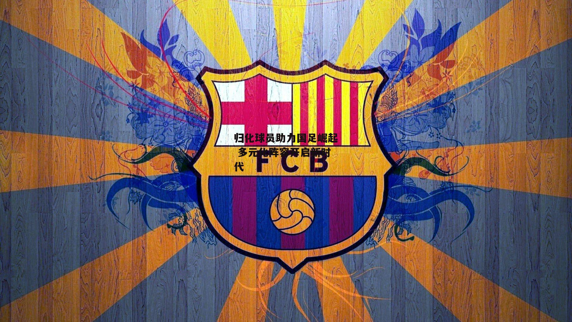 归化球员助力国足崛起 多元化阵容开启新时代