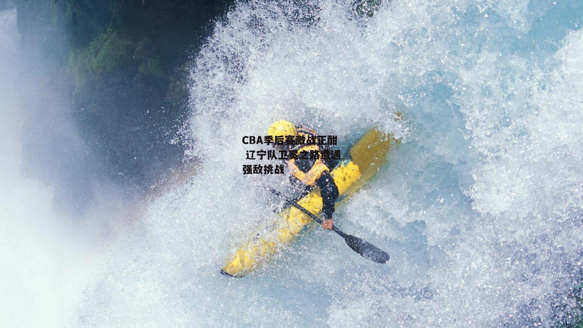 CBA季后赛激战正酣 辽宁队卫冕之路遭遇强敌挑战